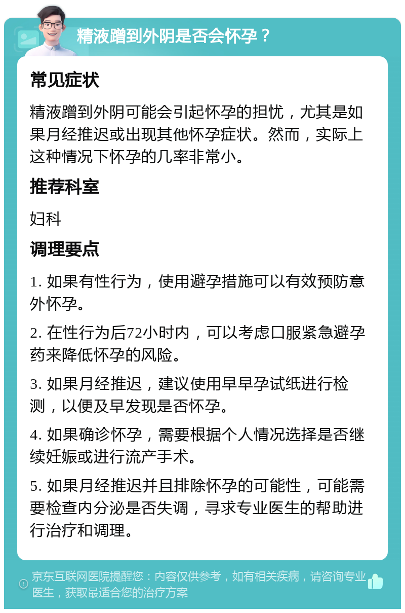 精液蹭到外阴是否会怀孕？ 常见症状 精液蹭到外阴可能会引起怀孕的担忧，尤其是如果月经推迟或出现其他怀孕症状。然而，实际上这种情况下怀孕的几率非常小。 推荐科室 妇科 调理要点 1. 如果有性行为，使用避孕措施可以有效预防意外怀孕。 2. 在性行为后72小时内，可以考虑口服紧急避孕药来降低怀孕的风险。 3. 如果月经推迟，建议使用早早孕试纸进行检测，以便及早发现是否怀孕。 4. 如果确诊怀孕，需要根据个人情况选择是否继续妊娠或进行流产手术。 5. 如果月经推迟并且排除怀孕的可能性，可能需要检查内分泌是否失调，寻求专业医生的帮助进行治疗和调理。