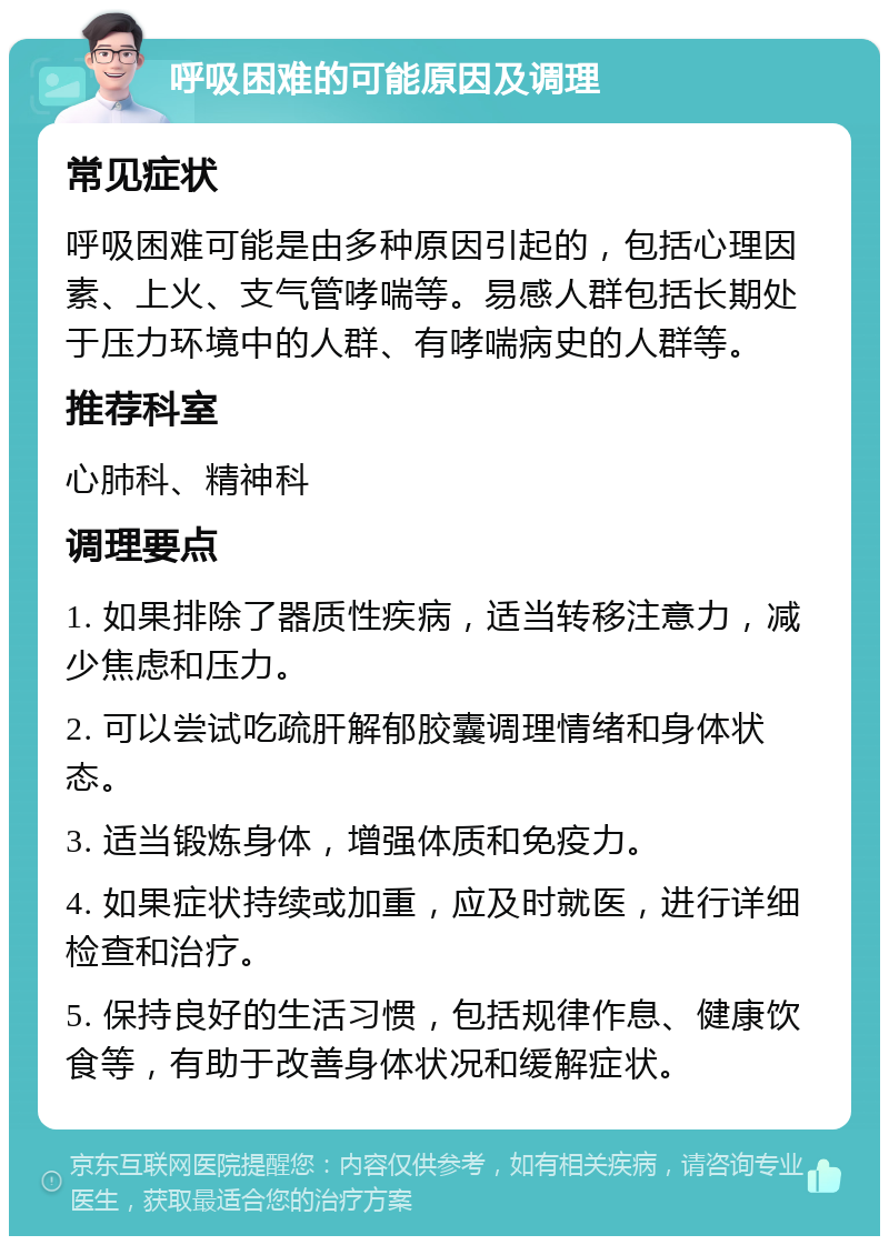 呼吸困难的可能原因及调理 常见症状 呼吸困难可能是由多种原因引起的，包括心理因素、上火、支气管哮喘等。易感人群包括长期处于压力环境中的人群、有哮喘病史的人群等。 推荐科室 心肺科、精神科 调理要点 1. 如果排除了器质性疾病，适当转移注意力，减少焦虑和压力。 2. 可以尝试吃疏肝解郁胶囊调理情绪和身体状态。 3. 适当锻炼身体，增强体质和免疫力。 4. 如果症状持续或加重，应及时就医，进行详细检查和治疗。 5. 保持良好的生活习惯，包括规律作息、健康饮食等，有助于改善身体状况和缓解症状。