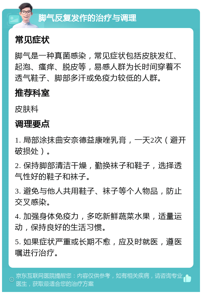 脚气反复发作的治疗与调理 常见症状 脚气是一种真菌感染，常见症状包括皮肤发红、起泡、瘙痒、脱皮等，易感人群为长时间穿着不透气鞋子、脚部多汗或免疫力较低的人群。 推荐科室 皮肤科 调理要点 1. 局部涂抹曲安奈德益康唑乳膏，一天2次（避开破损处）。 2. 保持脚部清洁干燥，勤换袜子和鞋子，选择透气性好的鞋子和袜子。 3. 避免与他人共用鞋子、袜子等个人物品，防止交叉感染。 4. 加强身体免疫力，多吃新鲜蔬菜水果，适量运动，保持良好的生活习惯。 5. 如果症状严重或长期不愈，应及时就医，遵医嘱进行治疗。