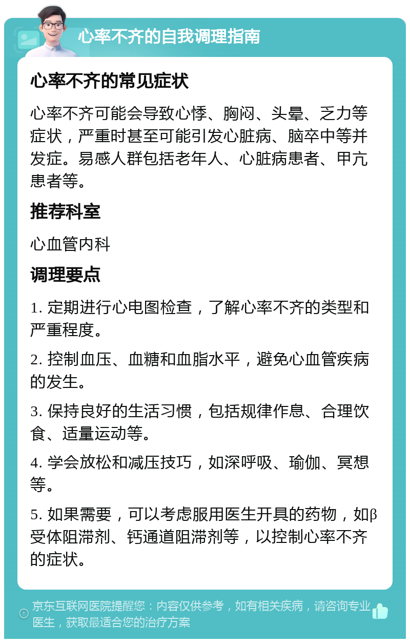 心率不齐的自我调理指南 心率不齐的常见症状 心率不齐可能会导致心悸、胸闷、头晕、乏力等症状，严重时甚至可能引发心脏病、脑卒中等并发症。易感人群包括老年人、心脏病患者、甲亢患者等。 推荐科室 心血管内科 调理要点 1. 定期进行心电图检查，了解心率不齐的类型和严重程度。 2. 控制血压、血糖和血脂水平，避免心血管疾病的发生。 3. 保持良好的生活习惯，包括规律作息、合理饮食、适量运动等。 4. 学会放松和减压技巧，如深呼吸、瑜伽、冥想等。 5. 如果需要，可以考虑服用医生开具的药物，如β受体阻滞剂、钙通道阻滞剂等，以控制心率不齐的症状。