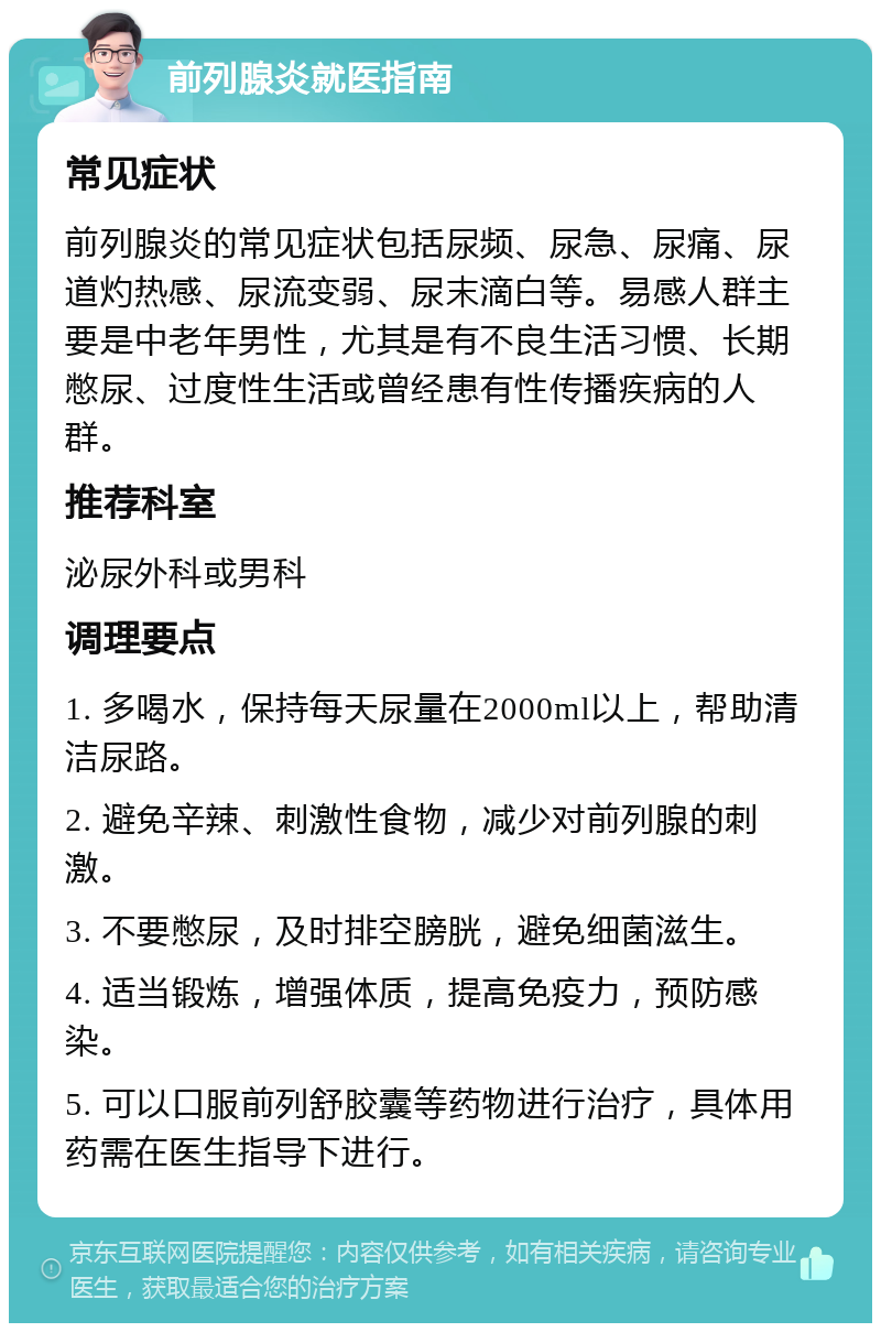 前列腺炎就医指南 常见症状 前列腺炎的常见症状包括尿频、尿急、尿痛、尿道灼热感、尿流变弱、尿末滴白等。易感人群主要是中老年男性，尤其是有不良生活习惯、长期憋尿、过度性生活或曾经患有性传播疾病的人群。 推荐科室 泌尿外科或男科 调理要点 1. 多喝水，保持每天尿量在2000ml以上，帮助清洁尿路。 2. 避免辛辣、刺激性食物，减少对前列腺的刺激。 3. 不要憋尿，及时排空膀胱，避免细菌滋生。 4. 适当锻炼，增强体质，提高免疫力，预防感染。 5. 可以口服前列舒胶囊等药物进行治疗，具体用药需在医生指导下进行。