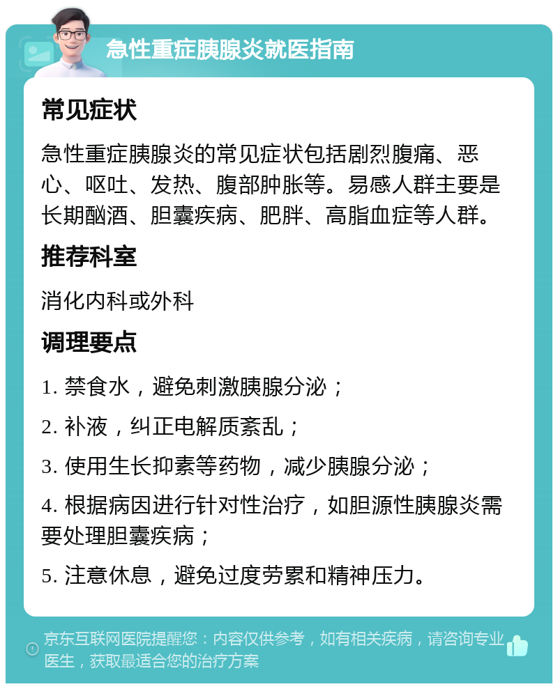 急性重症胰腺炎就医指南 常见症状 急性重症胰腺炎的常见症状包括剧烈腹痛、恶心、呕吐、发热、腹部肿胀等。易感人群主要是长期酗酒、胆囊疾病、肥胖、高脂血症等人群。 推荐科室 消化内科或外科 调理要点 1. 禁食水，避免刺激胰腺分泌； 2. 补液，纠正电解质紊乱； 3. 使用生长抑素等药物，减少胰腺分泌； 4. 根据病因进行针对性治疗，如胆源性胰腺炎需要处理胆囊疾病； 5. 注意休息，避免过度劳累和精神压力。