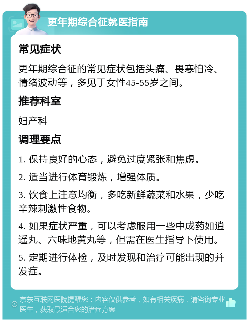 更年期综合征就医指南 常见症状 更年期综合征的常见症状包括头痛、畏寒怕冷、情绪波动等，多见于女性45-55岁之间。 推荐科室 妇产科 调理要点 1. 保持良好的心态，避免过度紧张和焦虑。 2. 适当进行体育锻炼，增强体质。 3. 饮食上注意均衡，多吃新鲜蔬菜和水果，少吃辛辣刺激性食物。 4. 如果症状严重，可以考虑服用一些中成药如逍遥丸、六味地黄丸等，但需在医生指导下使用。 5. 定期进行体检，及时发现和治疗可能出现的并发症。