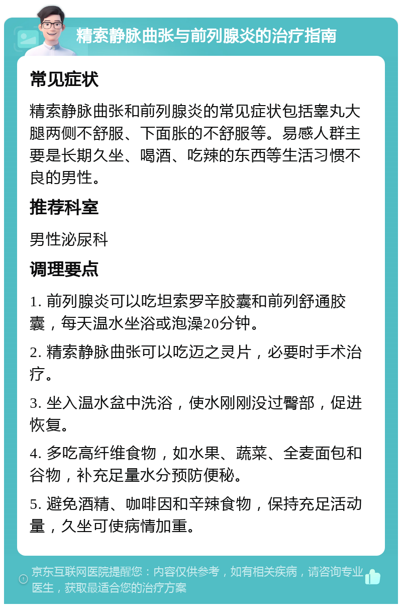 精索静脉曲张与前列腺炎的治疗指南 常见症状 精索静脉曲张和前列腺炎的常见症状包括睾丸大腿两侧不舒服、下面胀的不舒服等。易感人群主要是长期久坐、喝酒、吃辣的东西等生活习惯不良的男性。 推荐科室 男性泌尿科 调理要点 1. 前列腺炎可以吃坦索罗辛胶囊和前列舒通胶囊，每天温水坐浴或泡澡20分钟。 2. 精索静脉曲张可以吃迈之灵片，必要时手术治疗。 3. 坐入温水盆中洗浴，使水刚刚没过臀部，促进恢复。 4. 多吃高纤维食物，如水果、蔬菜、全麦面包和谷物，补充足量水分预防便秘。 5. 避免酒精、咖啡因和辛辣食物，保持充足活动量，久坐可使病情加重。