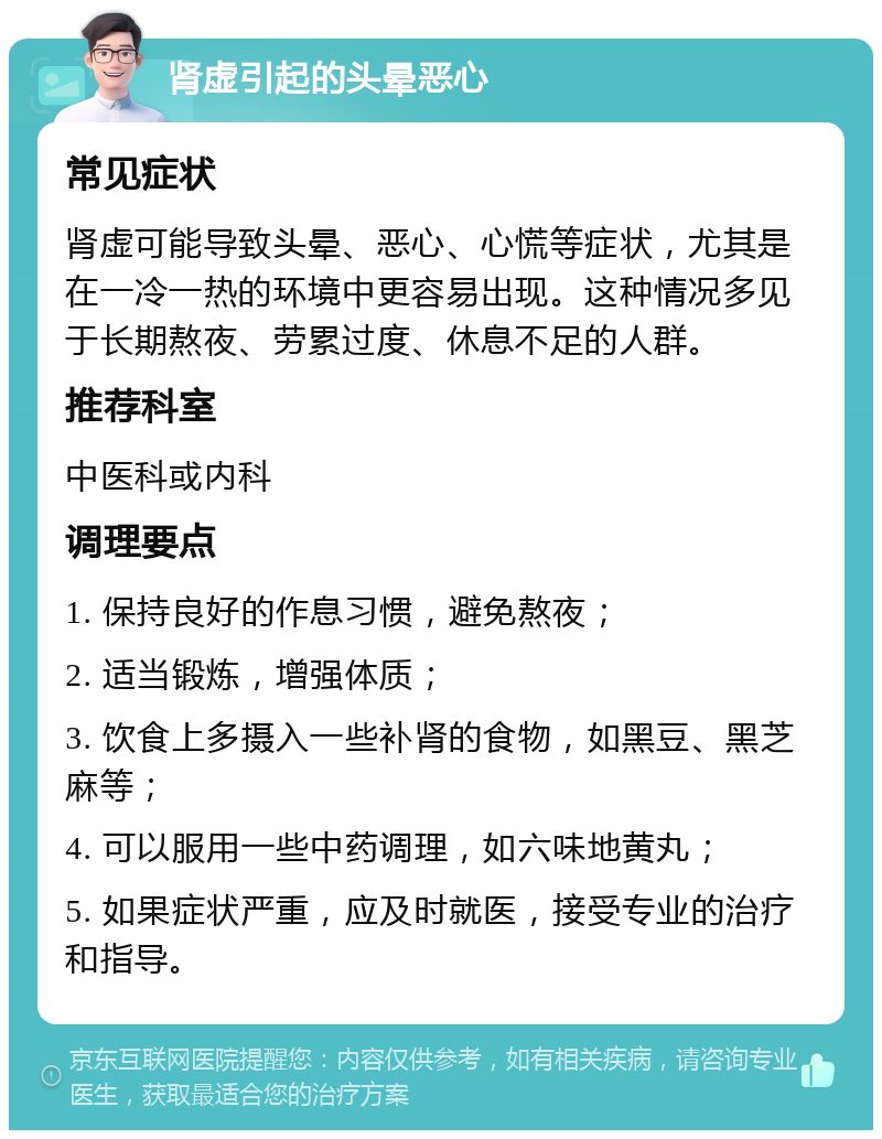 肾虚引起的头晕恶心 常见症状 肾虚可能导致头晕、恶心、心慌等症状，尤其是在一冷一热的环境中更容易出现。这种情况多见于长期熬夜、劳累过度、休息不足的人群。 推荐科室 中医科或内科 调理要点 1. 保持良好的作息习惯，避免熬夜； 2. 适当锻炼，增强体质； 3. 饮食上多摄入一些补肾的食物，如黑豆、黑芝麻等； 4. 可以服用一些中药调理，如六味地黄丸； 5. 如果症状严重，应及时就医，接受专业的治疗和指导。