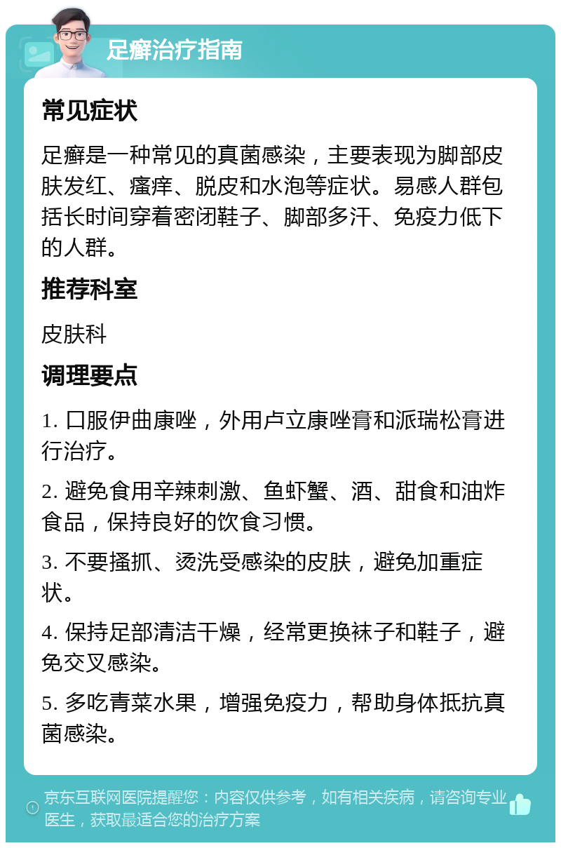 足癣治疗指南 常见症状 足癣是一种常见的真菌感染，主要表现为脚部皮肤发红、瘙痒、脱皮和水泡等症状。易感人群包括长时间穿着密闭鞋子、脚部多汗、免疫力低下的人群。 推荐科室 皮肤科 调理要点 1. 口服伊曲康唑，外用卢立康唑膏和派瑞松膏进行治疗。 2. 避免食用辛辣刺激、鱼虾蟹、酒、甜食和油炸食品，保持良好的饮食习惯。 3. 不要搔抓、烫洗受感染的皮肤，避免加重症状。 4. 保持足部清洁干燥，经常更换袜子和鞋子，避免交叉感染。 5. 多吃青菜水果，增强免疫力，帮助身体抵抗真菌感染。