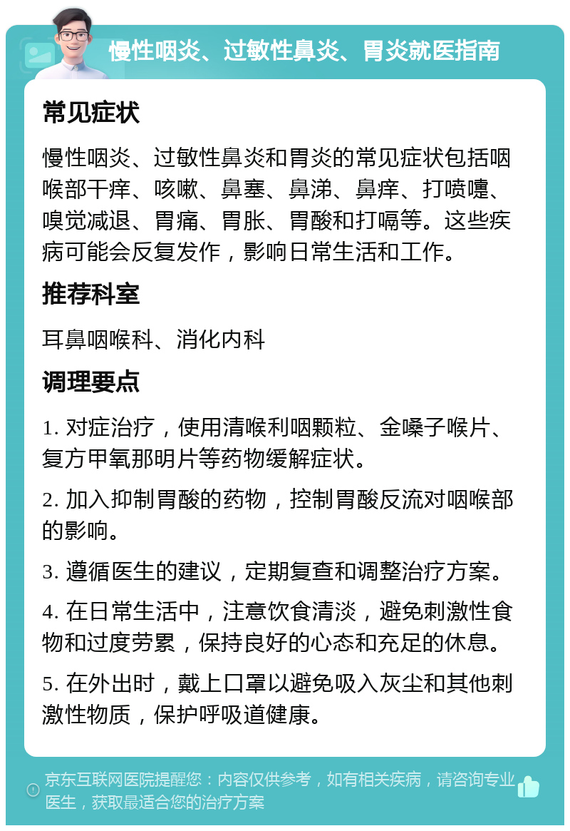 慢性咽炎、过敏性鼻炎、胃炎就医指南 常见症状 慢性咽炎、过敏性鼻炎和胃炎的常见症状包括咽喉部干痒、咳嗽、鼻塞、鼻涕、鼻痒、打喷嚏、嗅觉减退、胃痛、胃胀、胃酸和打嗝等。这些疾病可能会反复发作，影响日常生活和工作。 推荐科室 耳鼻咽喉科、消化内科 调理要点 1. 对症治疗，使用清喉利咽颗粒、金嗓子喉片、复方甲氧那明片等药物缓解症状。 2. 加入抑制胃酸的药物，控制胃酸反流对咽喉部的影响。 3. 遵循医生的建议，定期复查和调整治疗方案。 4. 在日常生活中，注意饮食清淡，避免刺激性食物和过度劳累，保持良好的心态和充足的休息。 5. 在外出时，戴上口罩以避免吸入灰尘和其他刺激性物质，保护呼吸道健康。