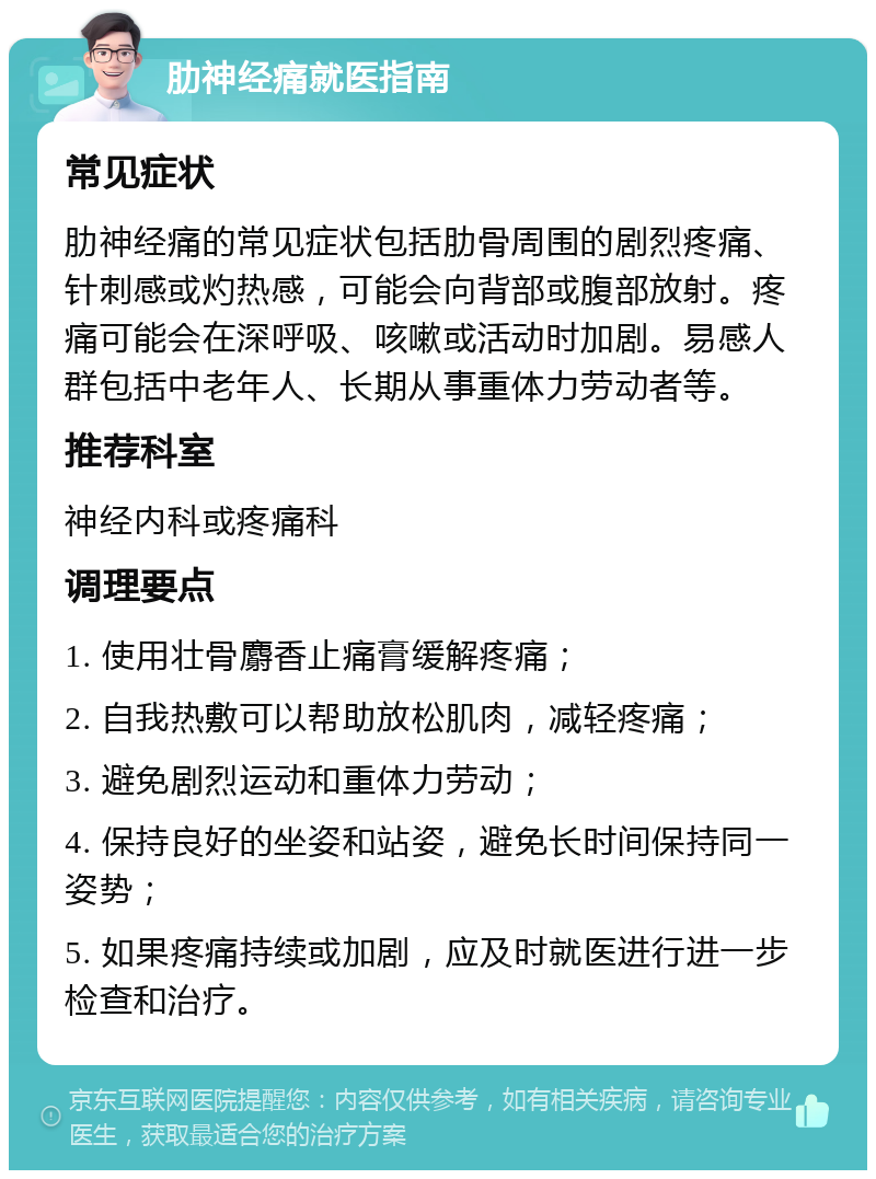 肋神经痛就医指南 常见症状 肋神经痛的常见症状包括肋骨周围的剧烈疼痛、针刺感或灼热感，可能会向背部或腹部放射。疼痛可能会在深呼吸、咳嗽或活动时加剧。易感人群包括中老年人、长期从事重体力劳动者等。 推荐科室 神经内科或疼痛科 调理要点 1. 使用壮骨麝香止痛膏缓解疼痛； 2. 自我热敷可以帮助放松肌肉，减轻疼痛； 3. 避免剧烈运动和重体力劳动； 4. 保持良好的坐姿和站姿，避免长时间保持同一姿势； 5. 如果疼痛持续或加剧，应及时就医进行进一步检查和治疗。