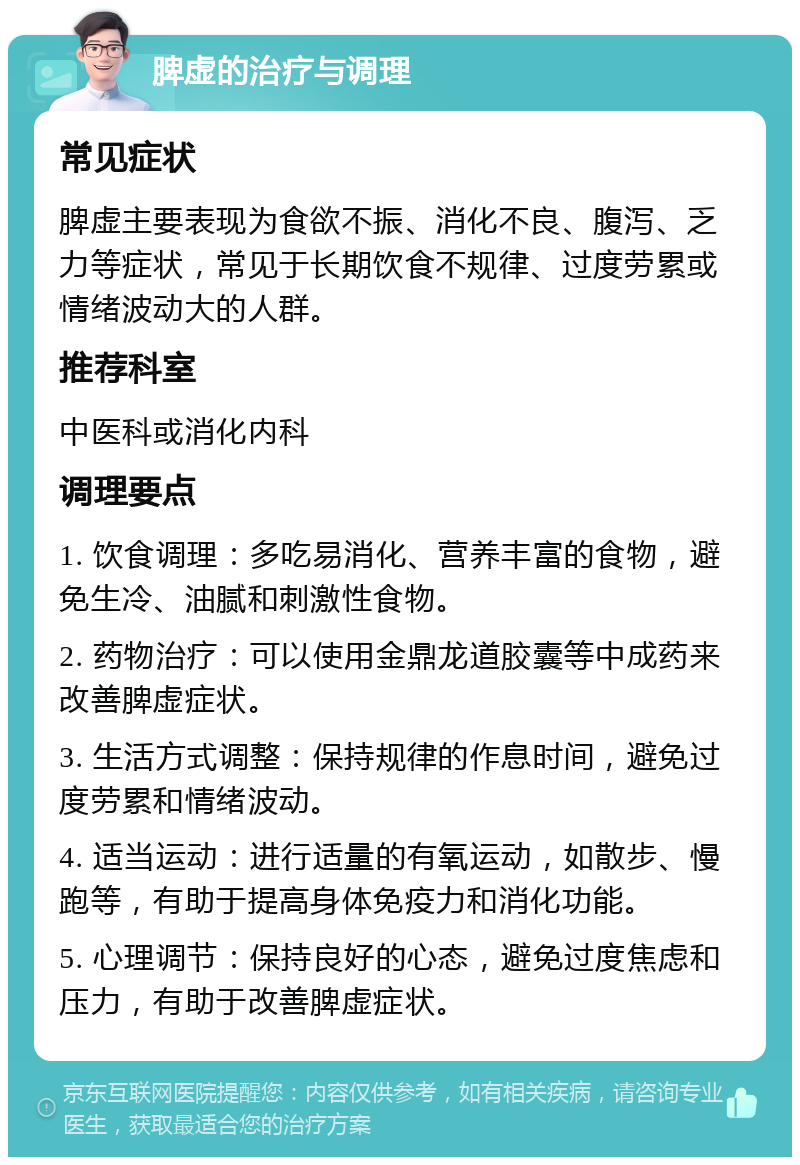 脾虚的治疗与调理 常见症状 脾虚主要表现为食欲不振、消化不良、腹泻、乏力等症状，常见于长期饮食不规律、过度劳累或情绪波动大的人群。 推荐科室 中医科或消化内科 调理要点 1. 饮食调理：多吃易消化、营养丰富的食物，避免生冷、油腻和刺激性食物。 2. 药物治疗：可以使用金鼎龙道胶囊等中成药来改善脾虚症状。 3. 生活方式调整：保持规律的作息时间，避免过度劳累和情绪波动。 4. 适当运动：进行适量的有氧运动，如散步、慢跑等，有助于提高身体免疫力和消化功能。 5. 心理调节：保持良好的心态，避免过度焦虑和压力，有助于改善脾虚症状。