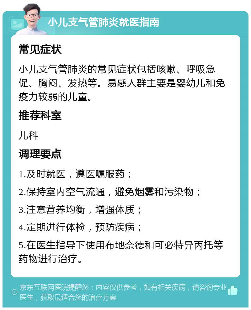 小儿支气管肺炎就医指南 常见症状 小儿支气管肺炎的常见症状包括咳嗽、呼吸急促、胸闷、发热等。易感人群主要是婴幼儿和免疫力较弱的儿童。 推荐科室 儿科 调理要点 1.及时就医，遵医嘱服药； 2.保持室内空气流通，避免烟雾和污染物； 3.注意营养均衡，增强体质； 4.定期进行体检，预防疾病； 5.在医生指导下使用布地奈德和可必特异丙托等药物进行治疗。