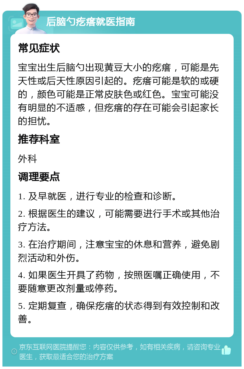 后脑勺疙瘩就医指南 常见症状 宝宝出生后脑勺出现黄豆大小的疙瘩，可能是先天性或后天性原因引起的。疙瘩可能是软的或硬的，颜色可能是正常皮肤色或红色。宝宝可能没有明显的不适感，但疙瘩的存在可能会引起家长的担忧。 推荐科室 外科 调理要点 1. 及早就医，进行专业的检查和诊断。 2. 根据医生的建议，可能需要进行手术或其他治疗方法。 3. 在治疗期间，注意宝宝的休息和营养，避免剧烈活动和外伤。 4. 如果医生开具了药物，按照医嘱正确使用，不要随意更改剂量或停药。 5. 定期复查，确保疙瘩的状态得到有效控制和改善。