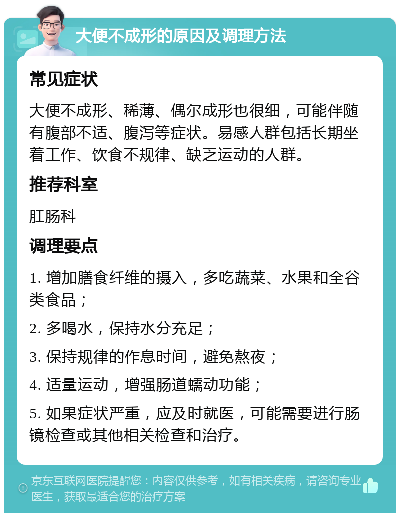 大便不成形的原因及调理方法 常见症状 大便不成形、稀薄、偶尔成形也很细，可能伴随有腹部不适、腹泻等症状。易感人群包括长期坐着工作、饮食不规律、缺乏运动的人群。 推荐科室 肛肠科 调理要点 1. 增加膳食纤维的摄入，多吃蔬菜、水果和全谷类食品； 2. 多喝水，保持水分充足； 3. 保持规律的作息时间，避免熬夜； 4. 适量运动，增强肠道蠕动功能； 5. 如果症状严重，应及时就医，可能需要进行肠镜检查或其他相关检查和治疗。