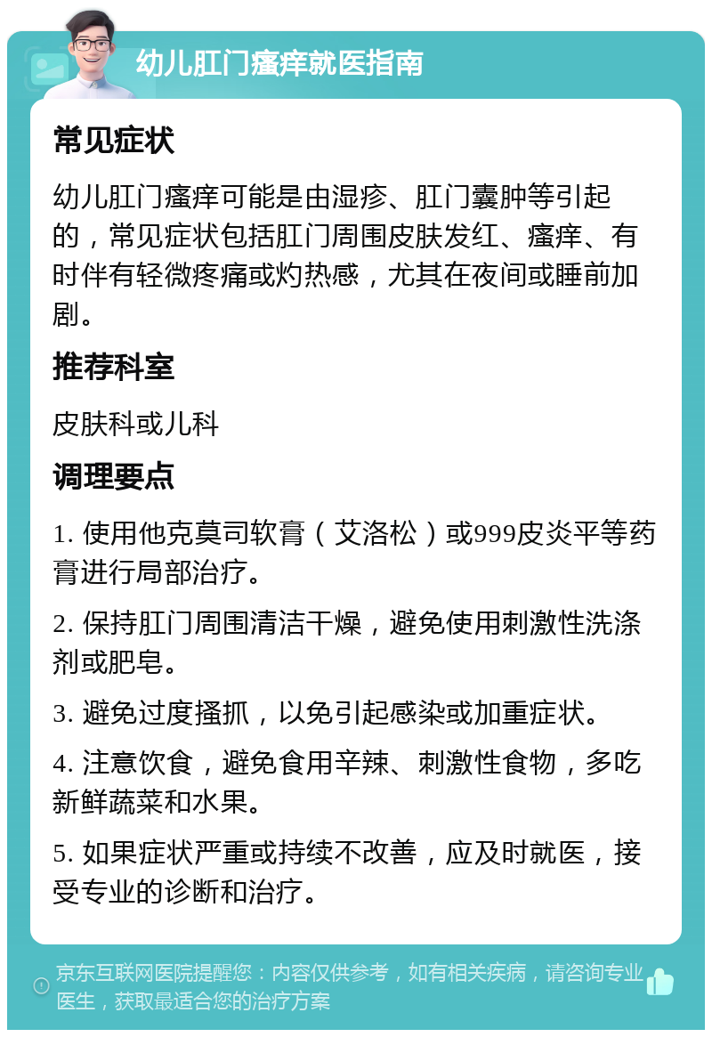 幼儿肛门瘙痒就医指南 常见症状 幼儿肛门瘙痒可能是由湿疹、肛门囊肿等引起的，常见症状包括肛门周围皮肤发红、瘙痒、有时伴有轻微疼痛或灼热感，尤其在夜间或睡前加剧。 推荐科室 皮肤科或儿科 调理要点 1. 使用他克莫司软膏（艾洛松）或999皮炎平等药膏进行局部治疗。 2. 保持肛门周围清洁干燥，避免使用刺激性洗涤剂或肥皂。 3. 避免过度搔抓，以免引起感染或加重症状。 4. 注意饮食，避免食用辛辣、刺激性食物，多吃新鲜蔬菜和水果。 5. 如果症状严重或持续不改善，应及时就医，接受专业的诊断和治疗。