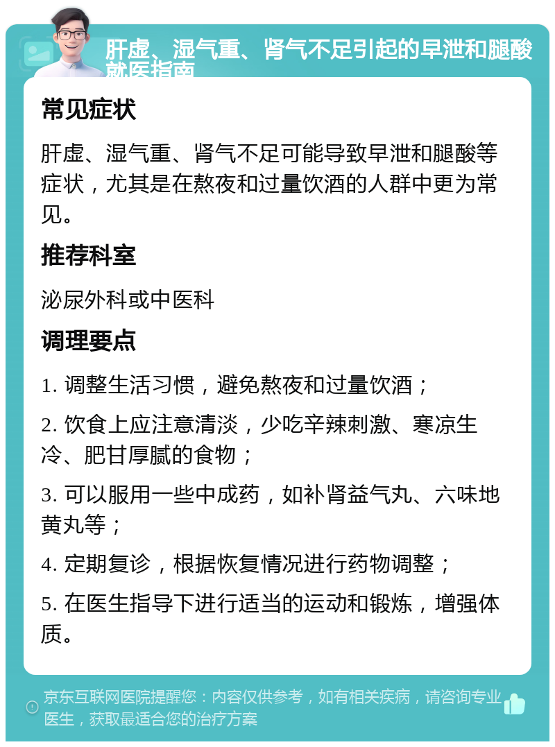 肝虚、湿气重、肾气不足引起的早泄和腿酸就医指南 常见症状 肝虚、湿气重、肾气不足可能导致早泄和腿酸等症状，尤其是在熬夜和过量饮酒的人群中更为常见。 推荐科室 泌尿外科或中医科 调理要点 1. 调整生活习惯，避免熬夜和过量饮酒； 2. 饮食上应注意清淡，少吃辛辣刺激、寒凉生冷、肥甘厚腻的食物； 3. 可以服用一些中成药，如补肾益气丸、六味地黄丸等； 4. 定期复诊，根据恢复情况进行药物调整； 5. 在医生指导下进行适当的运动和锻炼，增强体质。