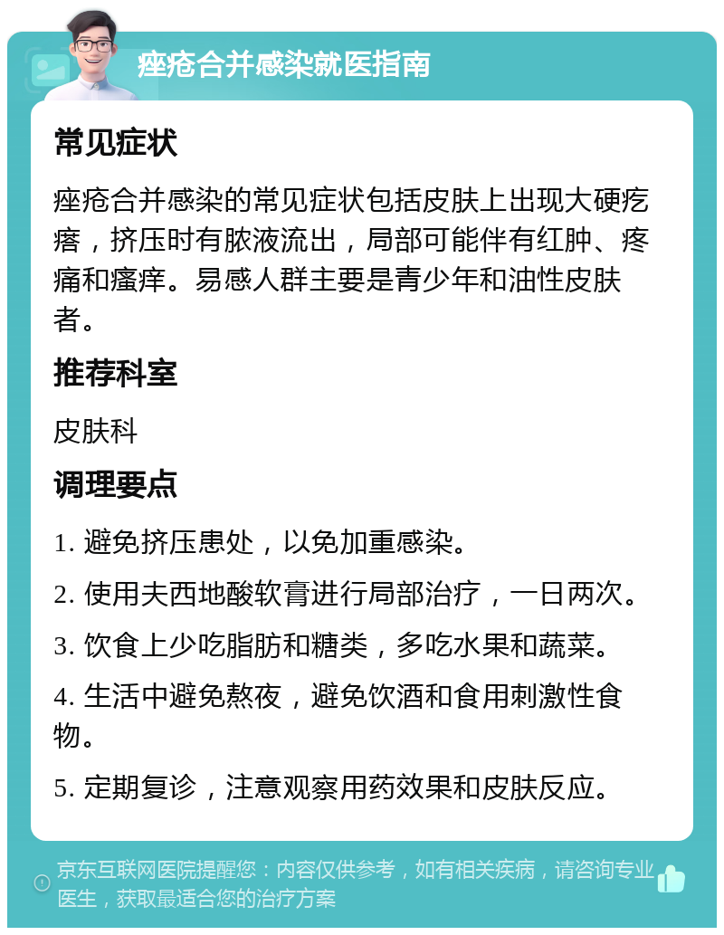 痤疮合并感染就医指南 常见症状 痤疮合并感染的常见症状包括皮肤上出现大硬疙瘩，挤压时有脓液流出，局部可能伴有红肿、疼痛和瘙痒。易感人群主要是青少年和油性皮肤者。 推荐科室 皮肤科 调理要点 1. 避免挤压患处，以免加重感染。 2. 使用夫西地酸软膏进行局部治疗，一日两次。 3. 饮食上少吃脂肪和糖类，多吃水果和蔬菜。 4. 生活中避免熬夜，避免饮酒和食用刺激性食物。 5. 定期复诊，注意观察用药效果和皮肤反应。