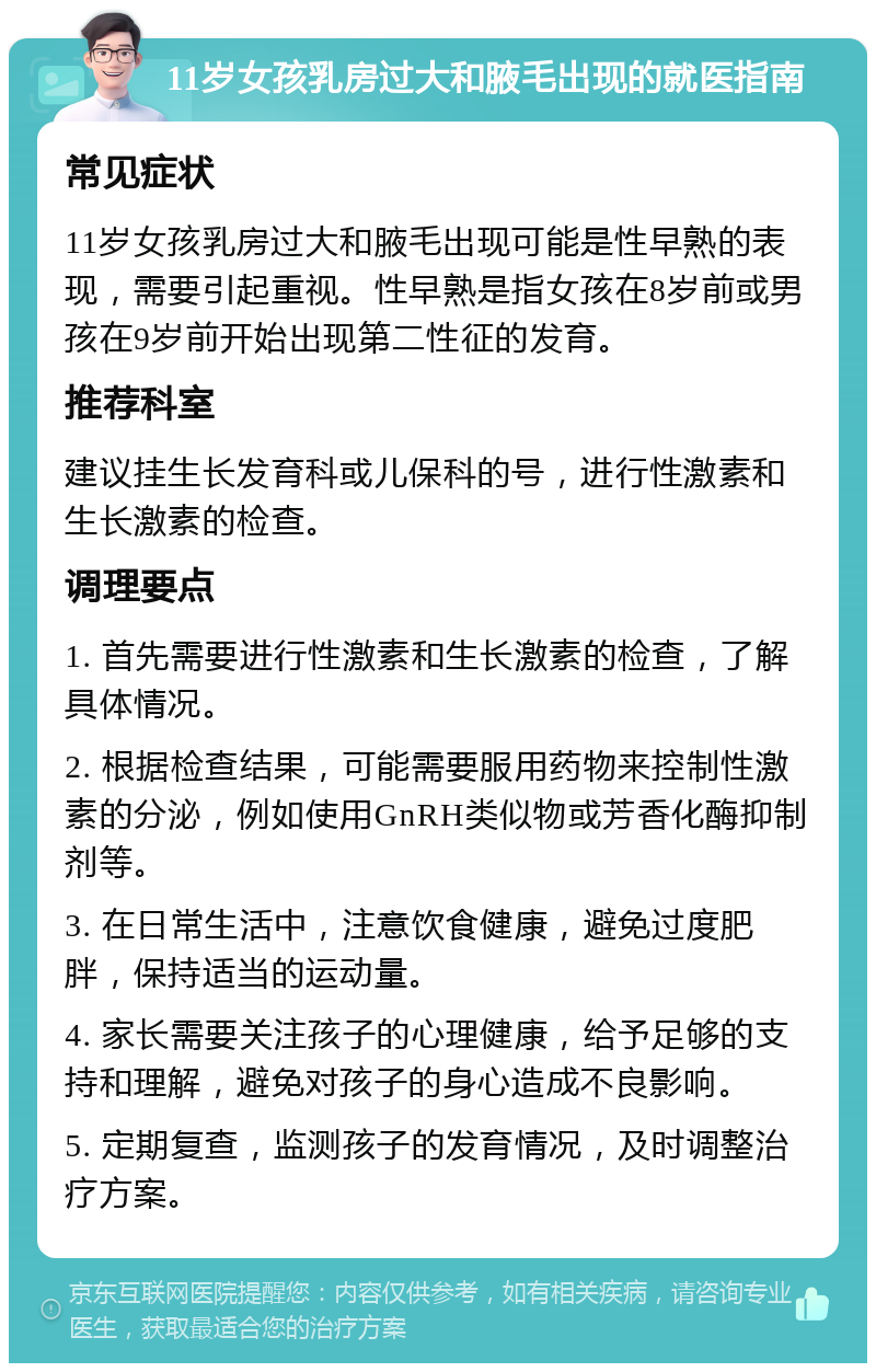 11岁女孩乳房过大和腋毛出现的就医指南 常见症状 11岁女孩乳房过大和腋毛出现可能是性早熟的表现，需要引起重视。性早熟是指女孩在8岁前或男孩在9岁前开始出现第二性征的发育。 推荐科室 建议挂生长发育科或儿保科的号，进行性激素和生长激素的检查。 调理要点 1. 首先需要进行性激素和生长激素的检查，了解具体情况。 2. 根据检查结果，可能需要服用药物来控制性激素的分泌，例如使用GnRH类似物或芳香化酶抑制剂等。 3. 在日常生活中，注意饮食健康，避免过度肥胖，保持适当的运动量。 4. 家长需要关注孩子的心理健康，给予足够的支持和理解，避免对孩子的身心造成不良影响。 5. 定期复查，监测孩子的发育情况，及时调整治疗方案。