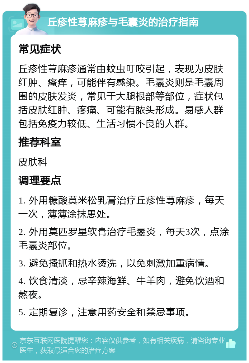 丘疹性荨麻疹与毛囊炎的治疗指南 常见症状 丘疹性荨麻疹通常由蚊虫叮咬引起，表现为皮肤红肿、瘙痒，可能伴有感染。毛囊炎则是毛囊周围的皮肤发炎，常见于大腿根部等部位，症状包括皮肤红肿、疼痛、可能有脓头形成。易感人群包括免疫力较低、生活习惯不良的人群。 推荐科室 皮肤科 调理要点 1. 外用糠酸莫米松乳膏治疗丘疹性荨麻疹，每天一次，薄薄涂抹患处。 2. 外用莫匹罗星软膏治疗毛囊炎，每天3次，点涂毛囊炎部位。 3. 避免搔抓和热水烫洗，以免刺激加重病情。 4. 饮食清淡，忌辛辣海鲜、牛羊肉，避免饮酒和熬夜。 5. 定期复诊，注意用药安全和禁忌事项。