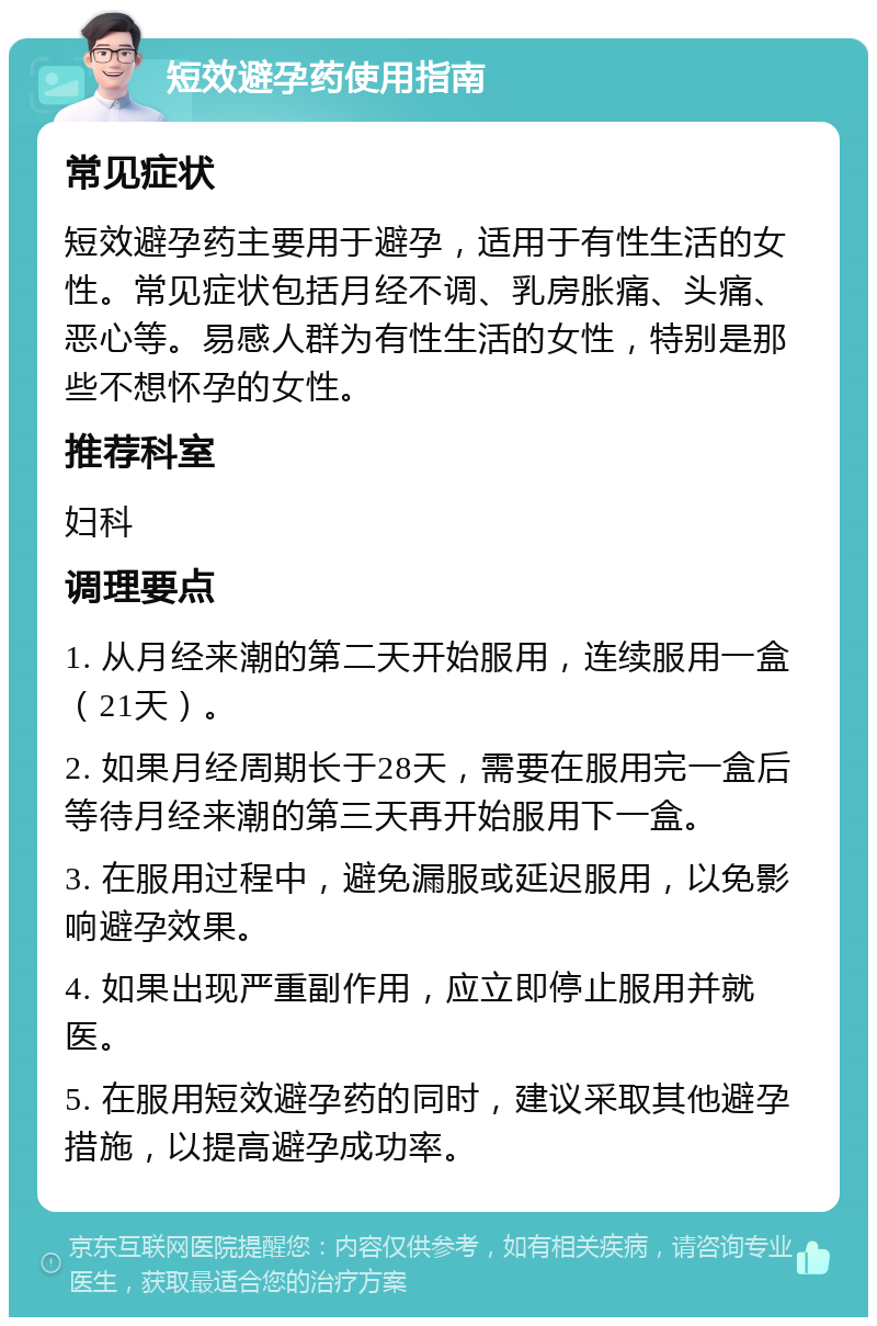 短效避孕药使用指南 常见症状 短效避孕药主要用于避孕，适用于有性生活的女性。常见症状包括月经不调、乳房胀痛、头痛、恶心等。易感人群为有性生活的女性，特别是那些不想怀孕的女性。 推荐科室 妇科 调理要点 1. 从月经来潮的第二天开始服用，连续服用一盒（21天）。 2. 如果月经周期长于28天，需要在服用完一盒后等待月经来潮的第三天再开始服用下一盒。 3. 在服用过程中，避免漏服或延迟服用，以免影响避孕效果。 4. 如果出现严重副作用，应立即停止服用并就医。 5. 在服用短效避孕药的同时，建议采取其他避孕措施，以提高避孕成功率。