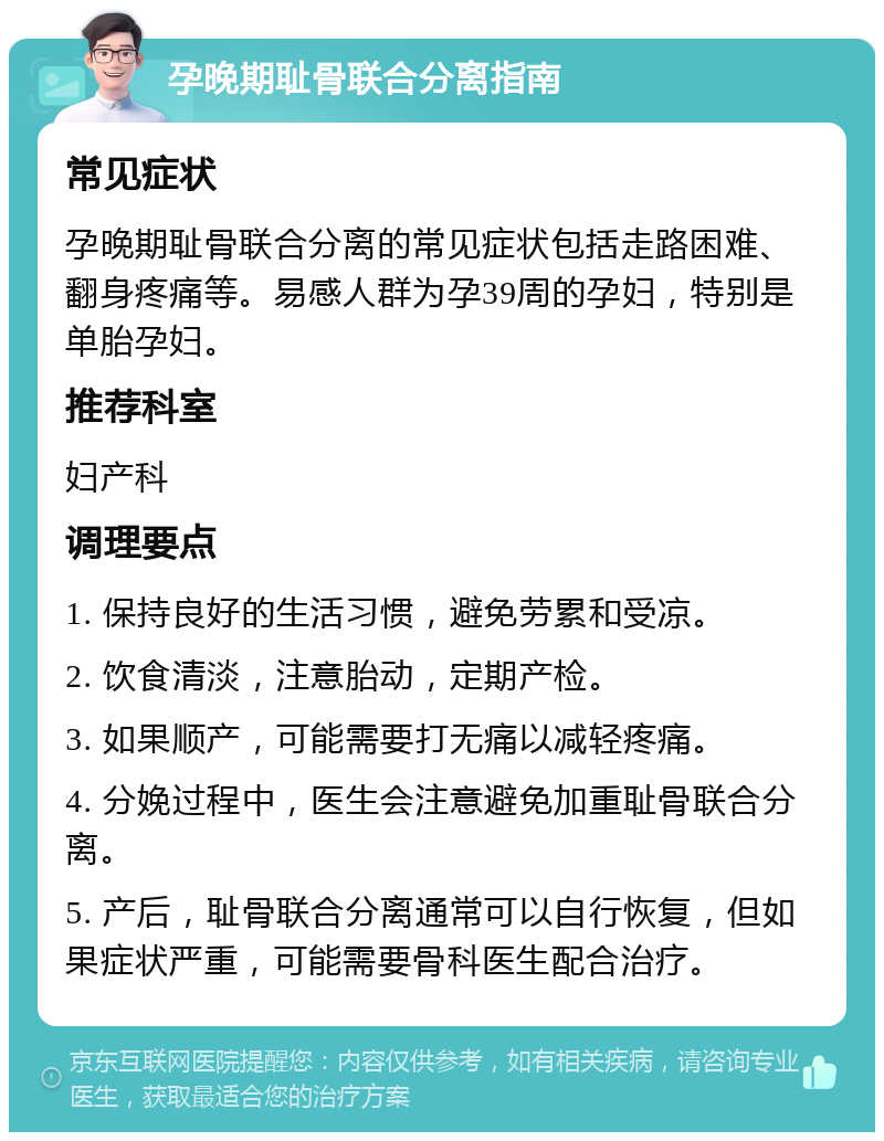 孕晚期耻骨联合分离指南 常见症状 孕晚期耻骨联合分离的常见症状包括走路困难、翻身疼痛等。易感人群为孕39周的孕妇，特别是单胎孕妇。 推荐科室 妇产科 调理要点 1. 保持良好的生活习惯，避免劳累和受凉。 2. 饮食清淡，注意胎动，定期产检。 3. 如果顺产，可能需要打无痛以减轻疼痛。 4. 分娩过程中，医生会注意避免加重耻骨联合分离。 5. 产后，耻骨联合分离通常可以自行恢复，但如果症状严重，可能需要骨科医生配合治疗。