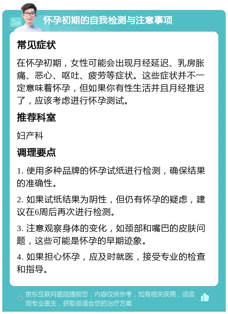 怀孕初期的自我检测与注意事项 常见症状 在怀孕初期，女性可能会出现月经延迟、乳房胀痛、恶心、呕吐、疲劳等症状。这些症状并不一定意味着怀孕，但如果你有性生活并且月经推迟了，应该考虑进行怀孕测试。 推荐科室 妇产科 调理要点 1. 使用多种品牌的怀孕试纸进行检测，确保结果的准确性。 2. 如果试纸结果为阴性，但仍有怀孕的疑虑，建议在6周后再次进行检测。 3. 注意观察身体的变化，如颈部和嘴巴的皮肤问题，这些可能是怀孕的早期迹象。 4. 如果担心怀孕，应及时就医，接受专业的检查和指导。