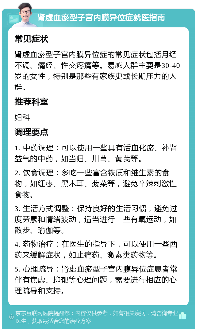 肾虚血瘀型子宫内膜异位症就医指南 常见症状 肾虚血瘀型子宫内膜异位症的常见症状包括月经不调、痛经、性交疼痛等。易感人群主要是30-40岁的女性，特别是那些有家族史或长期压力的人群。 推荐科室 妇科 调理要点 1. 中药调理：可以使用一些具有活血化瘀、补肾益气的中药，如当归、川芎、黄芪等。 2. 饮食调理：多吃一些富含铁质和维生素的食物，如红枣、黑木耳、菠菜等，避免辛辣刺激性食物。 3. 生活方式调整：保持良好的生活习惯，避免过度劳累和情绪波动，适当进行一些有氧运动，如散步、瑜伽等。 4. 药物治疗：在医生的指导下，可以使用一些西药来缓解症状，如止痛药、激素类药物等。 5. 心理疏导：肾虚血瘀型子宫内膜异位症患者常伴有焦虑、抑郁等心理问题，需要进行相应的心理疏导和支持。