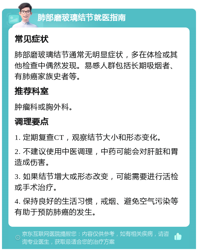 肺部磨玻璃结节就医指南 常见症状 肺部磨玻璃结节通常无明显症状，多在体检或其他检查中偶然发现。易感人群包括长期吸烟者、有肺癌家族史者等。 推荐科室 肿瘤科或胸外科。 调理要点 1. 定期复查CT，观察结节大小和形态变化。 2. 不建议使用中医调理，中药可能会对肝脏和胃造成伤害。 3. 如果结节增大或形态改变，可能需要进行活检或手术治疗。 4. 保持良好的生活习惯，戒烟、避免空气污染等有助于预防肺癌的发生。