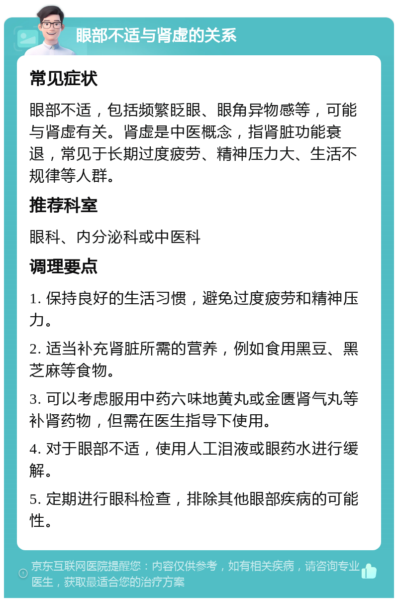 眼部不适与肾虚的关系 常见症状 眼部不适，包括频繁眨眼、眼角异物感等，可能与肾虚有关。肾虚是中医概念，指肾脏功能衰退，常见于长期过度疲劳、精神压力大、生活不规律等人群。 推荐科室 眼科、内分泌科或中医科 调理要点 1. 保持良好的生活习惯，避免过度疲劳和精神压力。 2. 适当补充肾脏所需的营养，例如食用黑豆、黑芝麻等食物。 3. 可以考虑服用中药六味地黄丸或金匮肾气丸等补肾药物，但需在医生指导下使用。 4. 对于眼部不适，使用人工泪液或眼药水进行缓解。 5. 定期进行眼科检查，排除其他眼部疾病的可能性。