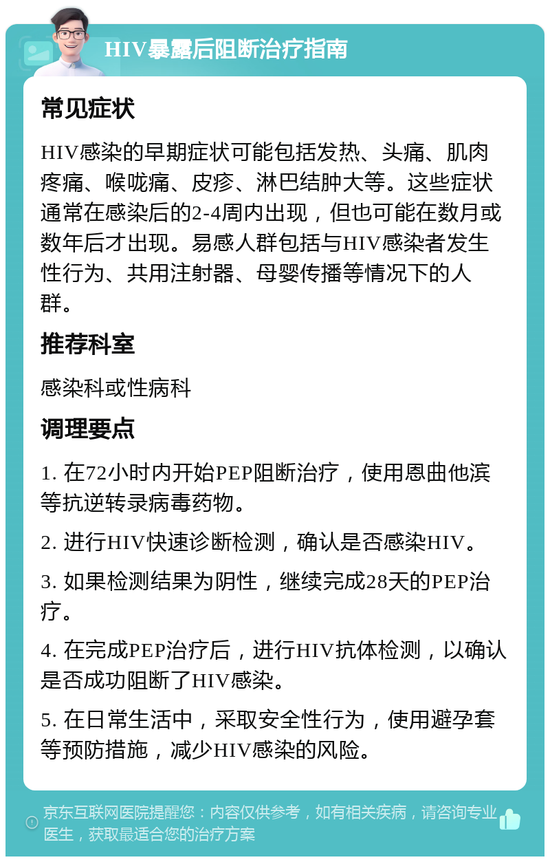 HIV暴露后阻断治疗指南 常见症状 HIV感染的早期症状可能包括发热、头痛、肌肉疼痛、喉咙痛、皮疹、淋巴结肿大等。这些症状通常在感染后的2-4周内出现，但也可能在数月或数年后才出现。易感人群包括与HIV感染者发生性行为、共用注射器、母婴传播等情况下的人群。 推荐科室 感染科或性病科 调理要点 1. 在72小时内开始PEP阻断治疗，使用恩曲他滨等抗逆转录病毒药物。 2. 进行HIV快速诊断检测，确认是否感染HIV。 3. 如果检测结果为阴性，继续完成28天的PEP治疗。 4. 在完成PEP治疗后，进行HIV抗体检测，以确认是否成功阻断了HIV感染。 5. 在日常生活中，采取安全性行为，使用避孕套等预防措施，减少HIV感染的风险。