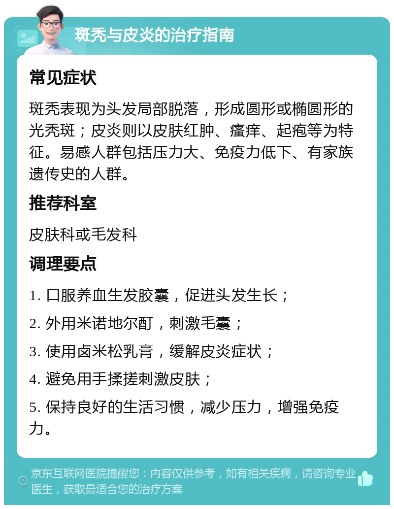 斑秃与皮炎的治疗指南 常见症状 斑秃表现为头发局部脱落，形成圆形或椭圆形的光秃斑；皮炎则以皮肤红肿、瘙痒、起疱等为特征。易感人群包括压力大、免疫力低下、有家族遗传史的人群。 推荐科室 皮肤科或毛发科 调理要点 1. 口服养血生发胶囊，促进头发生长； 2. 外用米诺地尔酊，刺激毛囊； 3. 使用卤米松乳膏，缓解皮炎症状； 4. 避免用手揉搓刺激皮肤； 5. 保持良好的生活习惯，减少压力，增强免疫力。