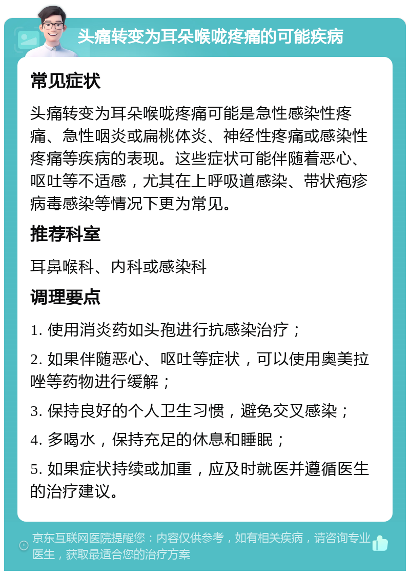 头痛转变为耳朵喉咙疼痛的可能疾病 常见症状 头痛转变为耳朵喉咙疼痛可能是急性感染性疼痛、急性咽炎或扁桃体炎、神经性疼痛或感染性疼痛等疾病的表现。这些症状可能伴随着恶心、呕吐等不适感，尤其在上呼吸道感染、带状疱疹病毒感染等情况下更为常见。 推荐科室 耳鼻喉科、内科或感染科 调理要点 1. 使用消炎药如头孢进行抗感染治疗； 2. 如果伴随恶心、呕吐等症状，可以使用奥美拉唑等药物进行缓解； 3. 保持良好的个人卫生习惯，避免交叉感染； 4. 多喝水，保持充足的休息和睡眠； 5. 如果症状持续或加重，应及时就医并遵循医生的治疗建议。