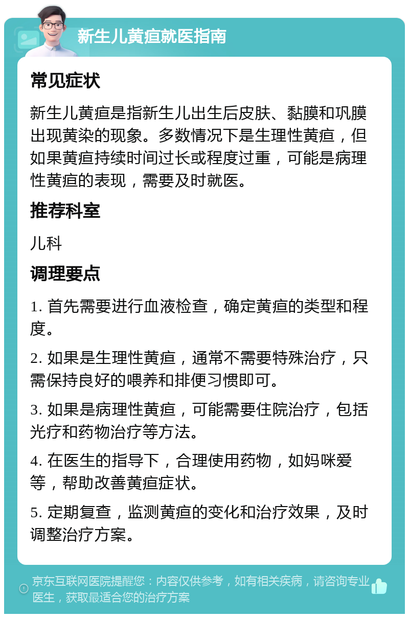 新生儿黄疸就医指南 常见症状 新生儿黄疸是指新生儿出生后皮肤、黏膜和巩膜出现黄染的现象。多数情况下是生理性黄疸，但如果黄疸持续时间过长或程度过重，可能是病理性黄疸的表现，需要及时就医。 推荐科室 儿科 调理要点 1. 首先需要进行血液检查，确定黄疸的类型和程度。 2. 如果是生理性黄疸，通常不需要特殊治疗，只需保持良好的喂养和排便习惯即可。 3. 如果是病理性黄疸，可能需要住院治疗，包括光疗和药物治疗等方法。 4. 在医生的指导下，合理使用药物，如妈咪爱等，帮助改善黄疸症状。 5. 定期复查，监测黄疸的变化和治疗效果，及时调整治疗方案。