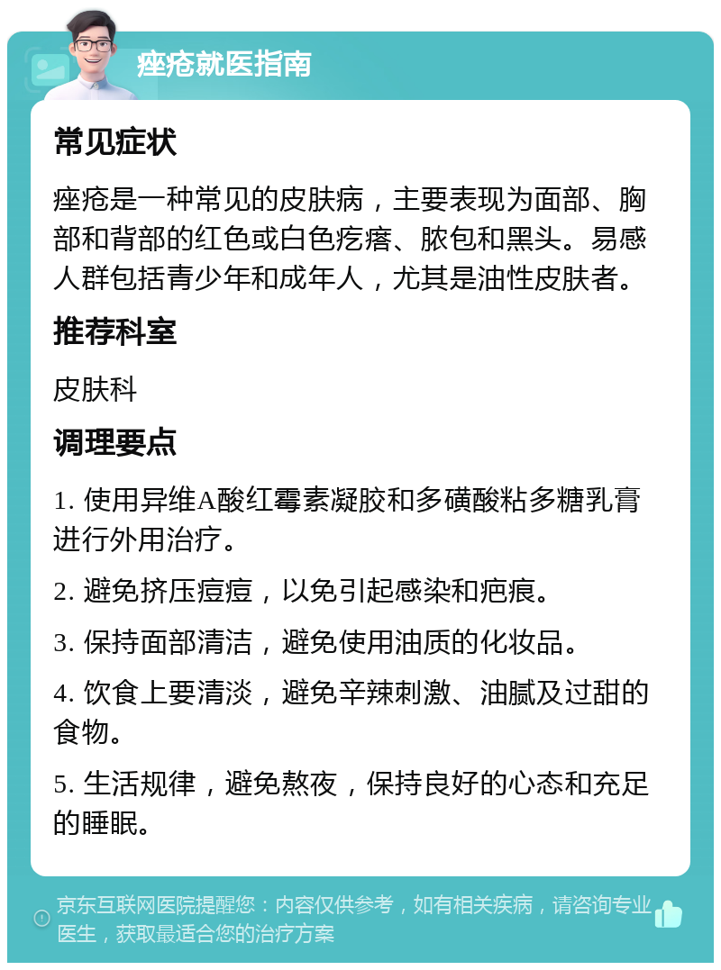 痤疮就医指南 常见症状 痤疮是一种常见的皮肤病，主要表现为面部、胸部和背部的红色或白色疙瘩、脓包和黑头。易感人群包括青少年和成年人，尤其是油性皮肤者。 推荐科室 皮肤科 调理要点 1. 使用异维A酸红霉素凝胶和多磺酸粘多糖乳膏进行外用治疗。 2. 避免挤压痘痘，以免引起感染和疤痕。 3. 保持面部清洁，避免使用油质的化妆品。 4. 饮食上要清淡，避免辛辣刺激、油腻及过甜的食物。 5. 生活规律，避免熬夜，保持良好的心态和充足的睡眠。