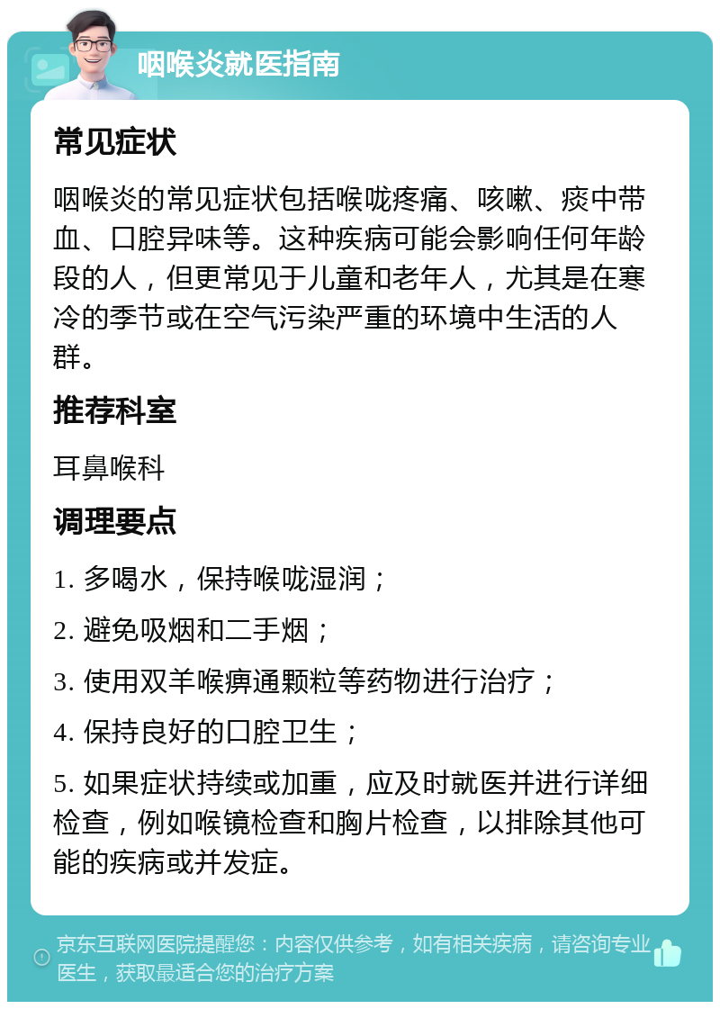 咽喉炎就医指南 常见症状 咽喉炎的常见症状包括喉咙疼痛、咳嗽、痰中带血、口腔异味等。这种疾病可能会影响任何年龄段的人，但更常见于儿童和老年人，尤其是在寒冷的季节或在空气污染严重的环境中生活的人群。 推荐科室 耳鼻喉科 调理要点 1. 多喝水，保持喉咙湿润； 2. 避免吸烟和二手烟； 3. 使用双羊喉痹通颗粒等药物进行治疗； 4. 保持良好的口腔卫生； 5. 如果症状持续或加重，应及时就医并进行详细检查，例如喉镜检查和胸片检查，以排除其他可能的疾病或并发症。