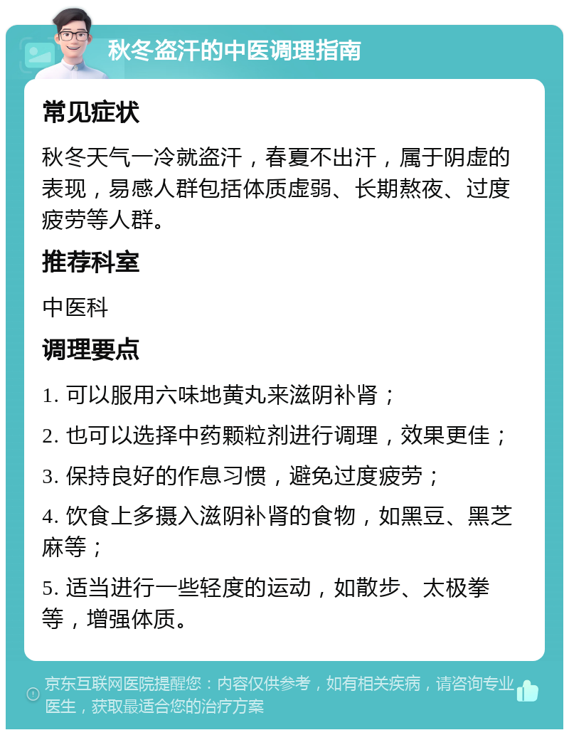 秋冬盗汗的中医调理指南 常见症状 秋冬天气一冷就盗汗，春夏不出汗，属于阴虚的表现，易感人群包括体质虚弱、长期熬夜、过度疲劳等人群。 推荐科室 中医科 调理要点 1. 可以服用六味地黄丸来滋阴补肾； 2. 也可以选择中药颗粒剂进行调理，效果更佳； 3. 保持良好的作息习惯，避免过度疲劳； 4. 饮食上多摄入滋阴补肾的食物，如黑豆、黑芝麻等； 5. 适当进行一些轻度的运动，如散步、太极拳等，增强体质。