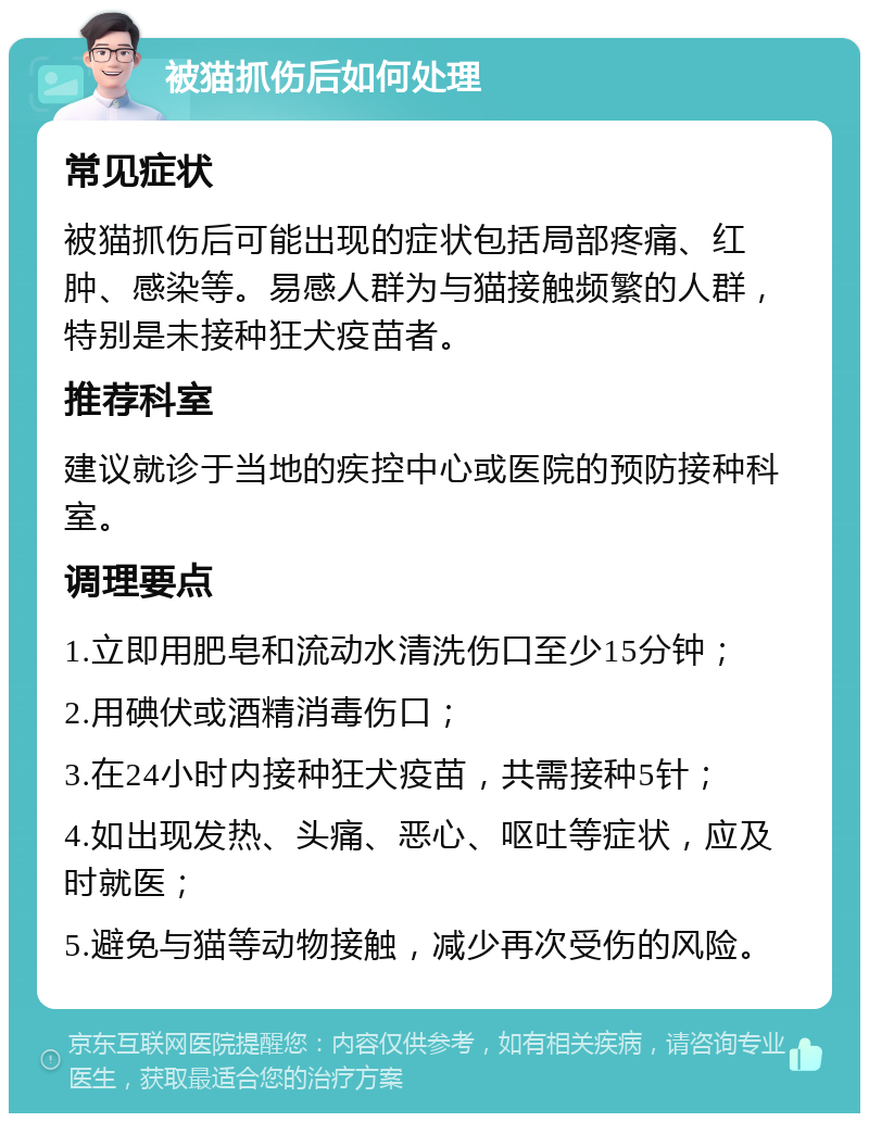 被猫抓伤后如何处理 常见症状 被猫抓伤后可能出现的症状包括局部疼痛、红肿、感染等。易感人群为与猫接触频繁的人群，特别是未接种狂犬疫苗者。 推荐科室 建议就诊于当地的疾控中心或医院的预防接种科室。 调理要点 1.立即用肥皂和流动水清洗伤口至少15分钟； 2.用碘伏或酒精消毒伤口； 3.在24小时内接种狂犬疫苗，共需接种5针； 4.如出现发热、头痛、恶心、呕吐等症状，应及时就医； 5.避免与猫等动物接触，减少再次受伤的风险。