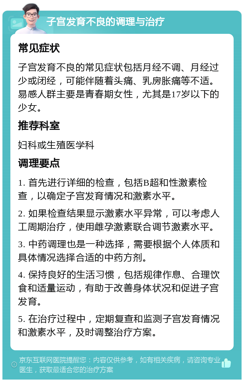 子宫发育不良的调理与治疗 常见症状 子宫发育不良的常见症状包括月经不调、月经过少或闭经，可能伴随着头痛、乳房胀痛等不适。易感人群主要是青春期女性，尤其是17岁以下的少女。 推荐科室 妇科或生殖医学科 调理要点 1. 首先进行详细的检查，包括B超和性激素检查，以确定子宫发育情况和激素水平。 2. 如果检查结果显示激素水平异常，可以考虑人工周期治疗，使用雌孕激素联合调节激素水平。 3. 中药调理也是一种选择，需要根据个人体质和具体情况选择合适的中药方剂。 4. 保持良好的生活习惯，包括规律作息、合理饮食和适量运动，有助于改善身体状况和促进子宫发育。 5. 在治疗过程中，定期复查和监测子宫发育情况和激素水平，及时调整治疗方案。