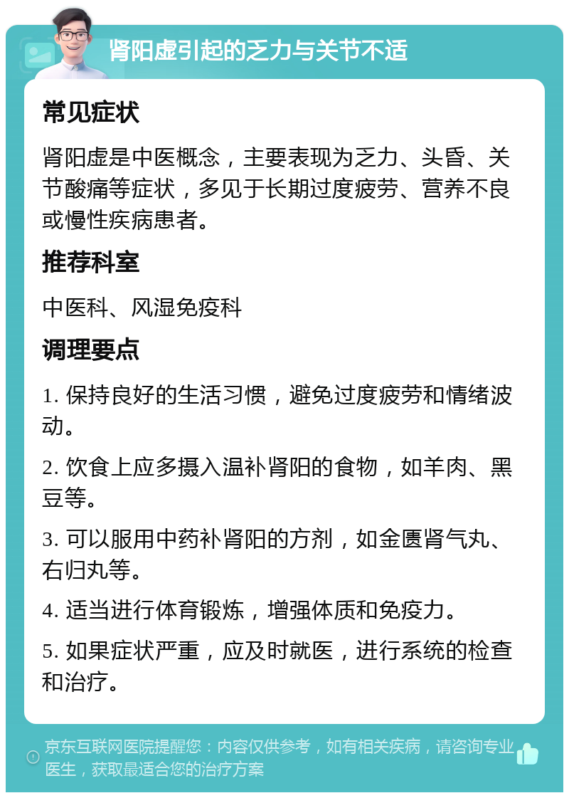 肾阳虚引起的乏力与关节不适 常见症状 肾阳虚是中医概念，主要表现为乏力、头昏、关节酸痛等症状，多见于长期过度疲劳、营养不良或慢性疾病患者。 推荐科室 中医科、风湿免疫科 调理要点 1. 保持良好的生活习惯，避免过度疲劳和情绪波动。 2. 饮食上应多摄入温补肾阳的食物，如羊肉、黑豆等。 3. 可以服用中药补肾阳的方剂，如金匮肾气丸、右归丸等。 4. 适当进行体育锻炼，增强体质和免疫力。 5. 如果症状严重，应及时就医，进行系统的检查和治疗。