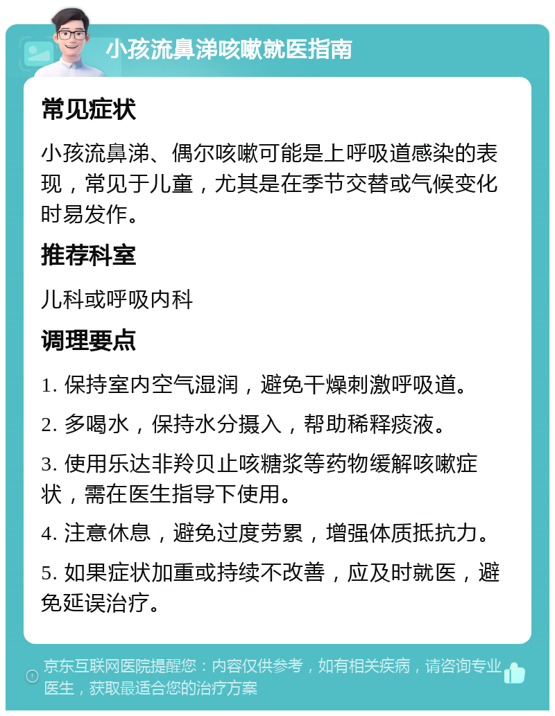 小孩流鼻涕咳嗽就医指南 常见症状 小孩流鼻涕、偶尔咳嗽可能是上呼吸道感染的表现，常见于儿童，尤其是在季节交替或气候变化时易发作。 推荐科室 儿科或呼吸内科 调理要点 1. 保持室内空气湿润，避免干燥刺激呼吸道。 2. 多喝水，保持水分摄入，帮助稀释痰液。 3. 使用乐达非羚贝止咳糖浆等药物缓解咳嗽症状，需在医生指导下使用。 4. 注意休息，避免过度劳累，增强体质抵抗力。 5. 如果症状加重或持续不改善，应及时就医，避免延误治疗。