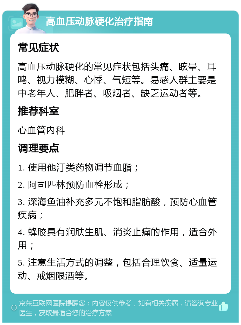 高血压动脉硬化治疗指南 常见症状 高血压动脉硬化的常见症状包括头痛、眩晕、耳鸣、视力模糊、心悸、气短等。易感人群主要是中老年人、肥胖者、吸烟者、缺乏运动者等。 推荐科室 心血管内科 调理要点 1. 使用他汀类药物调节血脂； 2. 阿司匹林预防血栓形成； 3. 深海鱼油补充多元不饱和脂肪酸，预防心血管疾病； 4. 蜂胶具有润肤生肌、消炎止痛的作用，适合外用； 5. 注意生活方式的调整，包括合理饮食、适量运动、戒烟限酒等。