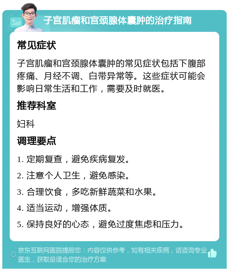 子宫肌瘤和宫颈腺体囊肿的治疗指南 常见症状 子宫肌瘤和宫颈腺体囊肿的常见症状包括下腹部疼痛、月经不调、白带异常等。这些症状可能会影响日常生活和工作，需要及时就医。 推荐科室 妇科 调理要点 1. 定期复查，避免疾病复发。 2. 注意个人卫生，避免感染。 3. 合理饮食，多吃新鲜蔬菜和水果。 4. 适当运动，增强体质。 5. 保持良好的心态，避免过度焦虑和压力。