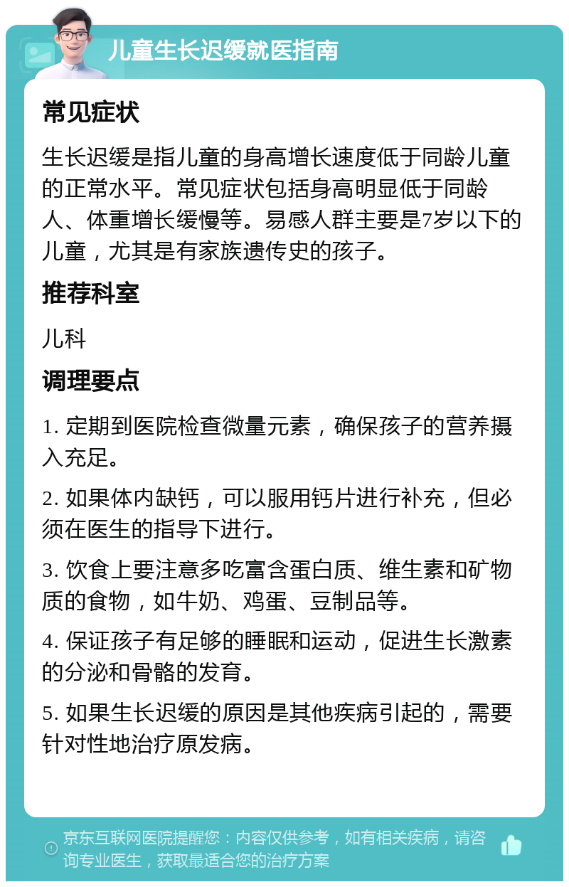 儿童生长迟缓就医指南 常见症状 生长迟缓是指儿童的身高增长速度低于同龄儿童的正常水平。常见症状包括身高明显低于同龄人、体重增长缓慢等。易感人群主要是7岁以下的儿童，尤其是有家族遗传史的孩子。 推荐科室 儿科 调理要点 1. 定期到医院检查微量元素，确保孩子的营养摄入充足。 2. 如果体内缺钙，可以服用钙片进行补充，但必须在医生的指导下进行。 3. 饮食上要注意多吃富含蛋白质、维生素和矿物质的食物，如牛奶、鸡蛋、豆制品等。 4. 保证孩子有足够的睡眠和运动，促进生长激素的分泌和骨骼的发育。 5. 如果生长迟缓的原因是其他疾病引起的，需要针对性地治疗原发病。