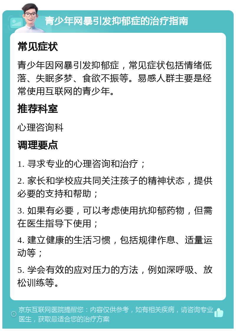 青少年网暴引发抑郁症的治疗指南 常见症状 青少年因网暴引发抑郁症，常见症状包括情绪低落、失眠多梦、食欲不振等。易感人群主要是经常使用互联网的青少年。 推荐科室 心理咨询科 调理要点 1. 寻求专业的心理咨询和治疗； 2. 家长和学校应共同关注孩子的精神状态，提供必要的支持和帮助； 3. 如果有必要，可以考虑使用抗抑郁药物，但需在医生指导下使用； 4. 建立健康的生活习惯，包括规律作息、适量运动等； 5. 学会有效的应对压力的方法，例如深呼吸、放松训练等。