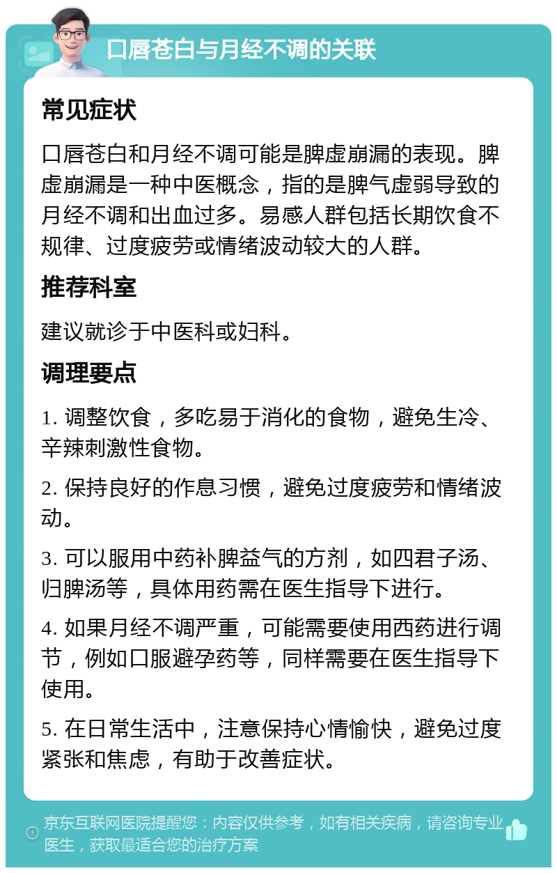 口唇苍白与月经不调的关联 常见症状 口唇苍白和月经不调可能是脾虚崩漏的表现。脾虚崩漏是一种中医概念，指的是脾气虚弱导致的月经不调和出血过多。易感人群包括长期饮食不规律、过度疲劳或情绪波动较大的人群。 推荐科室 建议就诊于中医科或妇科。 调理要点 1. 调整饮食，多吃易于消化的食物，避免生冷、辛辣刺激性食物。 2. 保持良好的作息习惯，避免过度疲劳和情绪波动。 3. 可以服用中药补脾益气的方剂，如四君子汤、归脾汤等，具体用药需在医生指导下进行。 4. 如果月经不调严重，可能需要使用西药进行调节，例如口服避孕药等，同样需要在医生指导下使用。 5. 在日常生活中，注意保持心情愉快，避免过度紧张和焦虑，有助于改善症状。