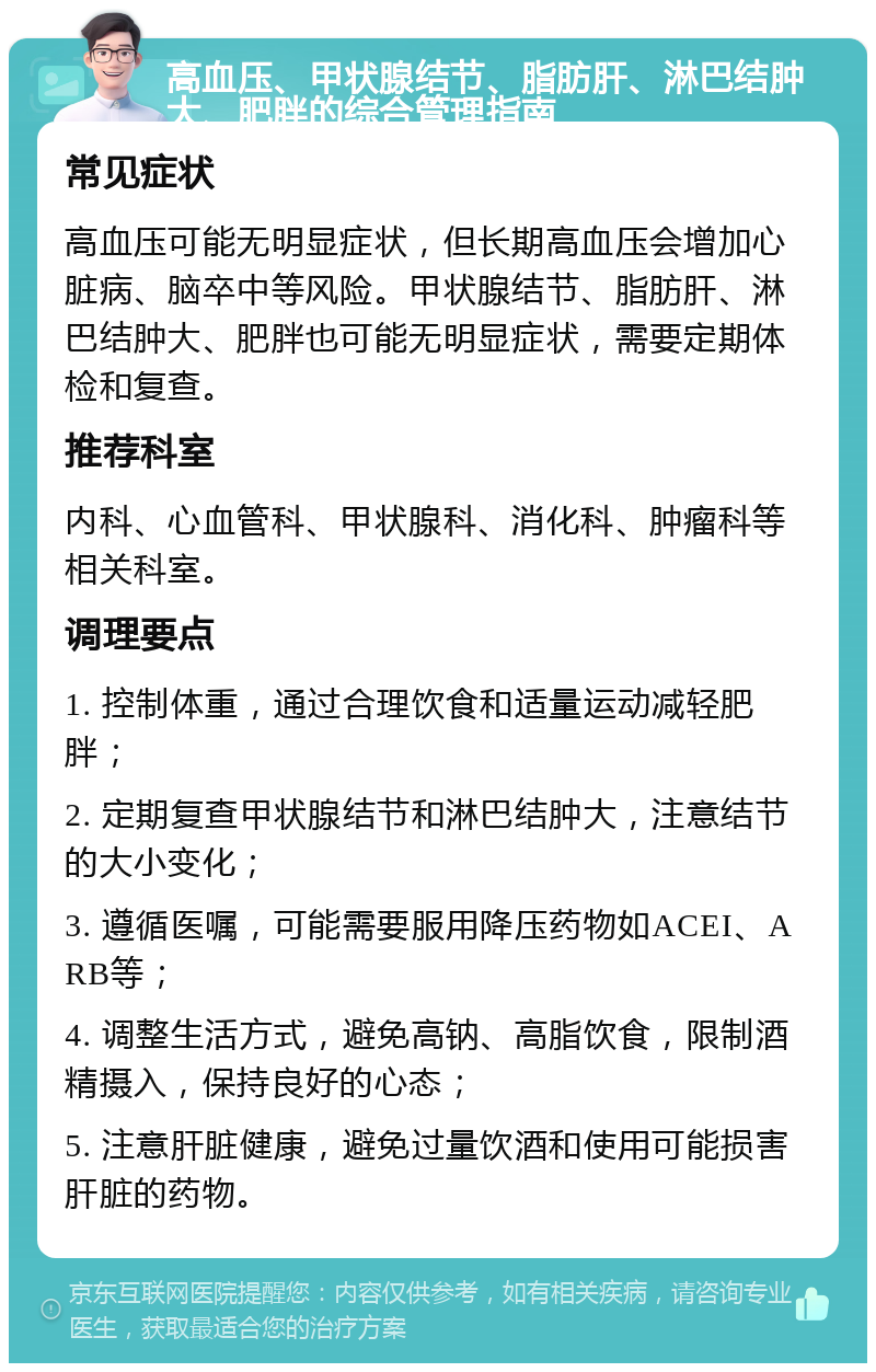 高血压、甲状腺结节、脂肪肝、淋巴结肿大、肥胖的综合管理指南 常见症状 高血压可能无明显症状，但长期高血压会增加心脏病、脑卒中等风险。甲状腺结节、脂肪肝、淋巴结肿大、肥胖也可能无明显症状，需要定期体检和复查。 推荐科室 内科、心血管科、甲状腺科、消化科、肿瘤科等相关科室。 调理要点 1. 控制体重，通过合理饮食和适量运动减轻肥胖； 2. 定期复查甲状腺结节和淋巴结肿大，注意结节的大小变化； 3. 遵循医嘱，可能需要服用降压药物如ACEI、ARB等； 4. 调整生活方式，避免高钠、高脂饮食，限制酒精摄入，保持良好的心态； 5. 注意肝脏健康，避免过量饮酒和使用可能损害肝脏的药物。