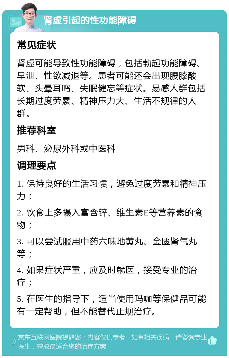 肾虚引起的性功能障碍 常见症状 肾虚可能导致性功能障碍，包括勃起功能障碍、早泄、性欲减退等。患者可能还会出现腰膝酸软、头晕耳鸣、失眠健忘等症状。易感人群包括长期过度劳累、精神压力大、生活不规律的人群。 推荐科室 男科、泌尿外科或中医科 调理要点 1. 保持良好的生活习惯，避免过度劳累和精神压力； 2. 饮食上多摄入富含锌、维生素E等营养素的食物； 3. 可以尝试服用中药六味地黄丸、金匮肾气丸等； 4. 如果症状严重，应及时就医，接受专业的治疗； 5. 在医生的指导下，适当使用玛咖等保健品可能有一定帮助，但不能替代正规治疗。