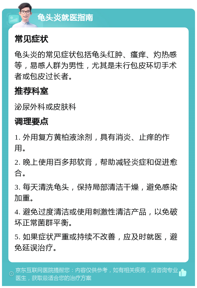 龟头炎就医指南 常见症状 龟头炎的常见症状包括龟头红肿、瘙痒、灼热感等，易感人群为男性，尤其是未行包皮环切手术者或包皮过长者。 推荐科室 泌尿外科或皮肤科 调理要点 1. 外用复方黄柏液涂剂，具有消炎、止痒的作用。 2. 晚上使用百多邦软膏，帮助减轻炎症和促进愈合。 3. 每天清洗龟头，保持局部清洁干燥，避免感染加重。 4. 避免过度清洁或使用刺激性清洁产品，以免破坏正常菌群平衡。 5. 如果症状严重或持续不改善，应及时就医，避免延误治疗。