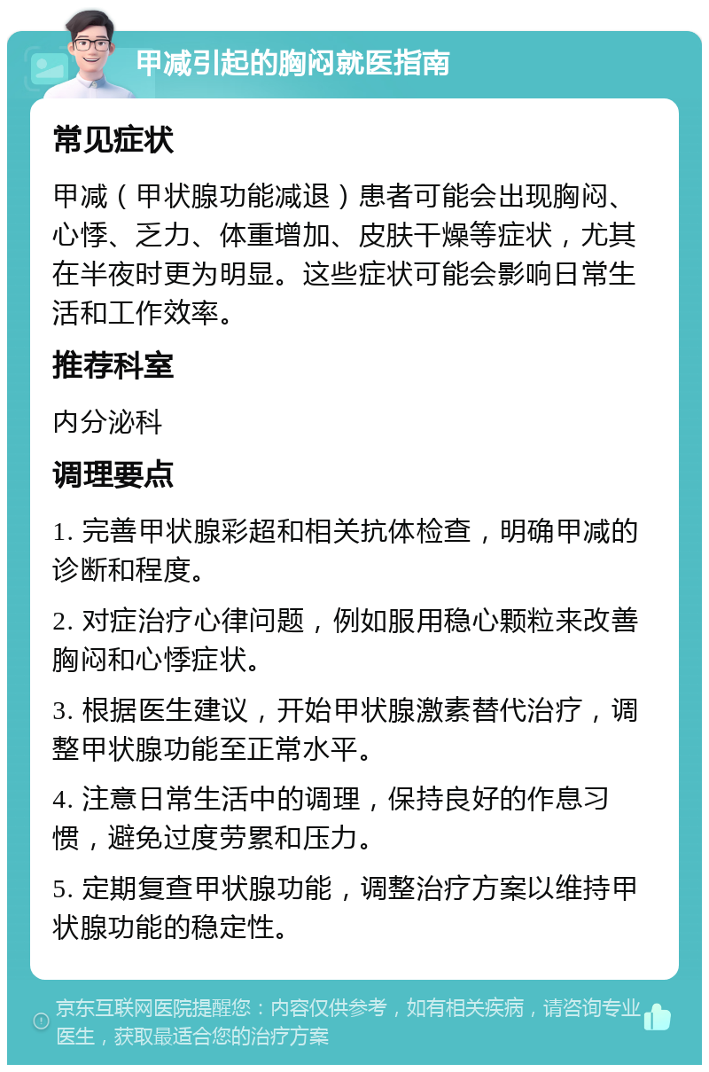 甲减引起的胸闷就医指南 常见症状 甲减（甲状腺功能减退）患者可能会出现胸闷、心悸、乏力、体重增加、皮肤干燥等症状，尤其在半夜时更为明显。这些症状可能会影响日常生活和工作效率。 推荐科室 内分泌科 调理要点 1. 完善甲状腺彩超和相关抗体检查，明确甲减的诊断和程度。 2. 对症治疗心律问题，例如服用稳心颗粒来改善胸闷和心悸症状。 3. 根据医生建议，开始甲状腺激素替代治疗，调整甲状腺功能至正常水平。 4. 注意日常生活中的调理，保持良好的作息习惯，避免过度劳累和压力。 5. 定期复查甲状腺功能，调整治疗方案以维持甲状腺功能的稳定性。