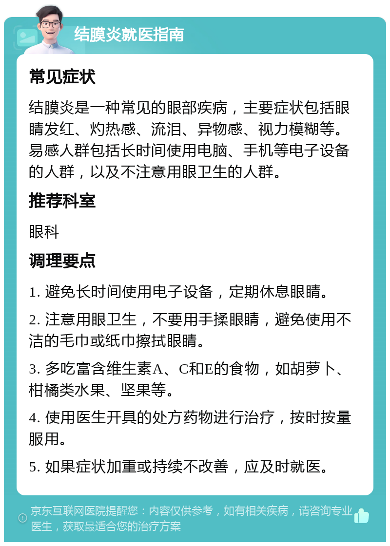 结膜炎就医指南 常见症状 结膜炎是一种常见的眼部疾病，主要症状包括眼睛发红、灼热感、流泪、异物感、视力模糊等。易感人群包括长时间使用电脑、手机等电子设备的人群，以及不注意用眼卫生的人群。 推荐科室 眼科 调理要点 1. 避免长时间使用电子设备，定期休息眼睛。 2. 注意用眼卫生，不要用手揉眼睛，避免使用不洁的毛巾或纸巾擦拭眼睛。 3. 多吃富含维生素A、C和E的食物，如胡萝卜、柑橘类水果、坚果等。 4. 使用医生开具的处方药物进行治疗，按时按量服用。 5. 如果症状加重或持续不改善，应及时就医。