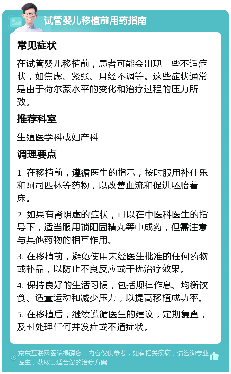 试管婴儿移植前用药指南 常见症状 在试管婴儿移植前，患者可能会出现一些不适症状，如焦虑、紧张、月经不调等。这些症状通常是由于荷尔蒙水平的变化和治疗过程的压力所致。 推荐科室 生殖医学科或妇产科 调理要点 1. 在移植前，遵循医生的指示，按时服用补佳乐和阿司匹林等药物，以改善血流和促进胚胎着床。 2. 如果有肾阴虚的症状，可以在中医科医生的指导下，适当服用锁阳固精丸等中成药，但需注意与其他药物的相互作用。 3. 在移植前，避免使用未经医生批准的任何药物或补品，以防止不良反应或干扰治疗效果。 4. 保持良好的生活习惯，包括规律作息、均衡饮食、适量运动和减少压力，以提高移植成功率。 5. 在移植后，继续遵循医生的建议，定期复查，及时处理任何并发症或不适症状。