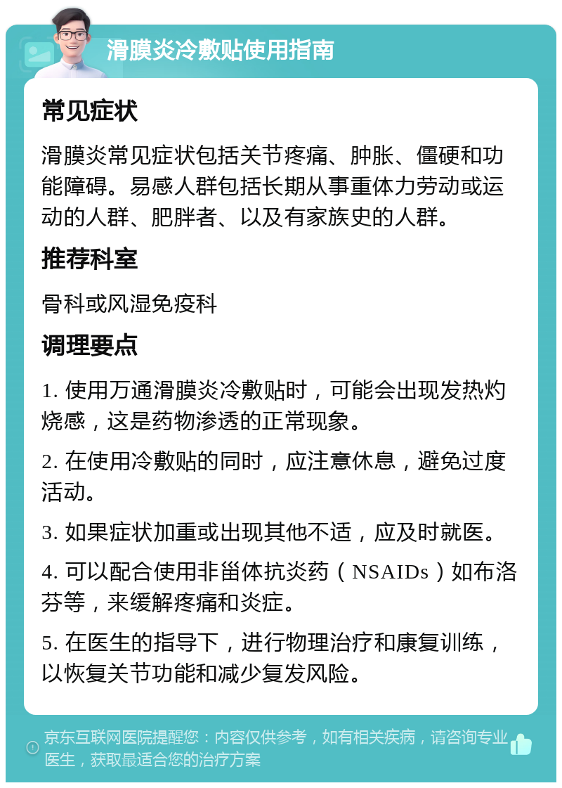 滑膜炎冷敷贴使用指南 常见症状 滑膜炎常见症状包括关节疼痛、肿胀、僵硬和功能障碍。易感人群包括长期从事重体力劳动或运动的人群、肥胖者、以及有家族史的人群。 推荐科室 骨科或风湿免疫科 调理要点 1. 使用万通滑膜炎冷敷贴时，可能会出现发热灼烧感，这是药物渗透的正常现象。 2. 在使用冷敷贴的同时，应注意休息，避免过度活动。 3. 如果症状加重或出现其他不适，应及时就医。 4. 可以配合使用非甾体抗炎药（NSAIDs）如布洛芬等，来缓解疼痛和炎症。 5. 在医生的指导下，进行物理治疗和康复训练，以恢复关节功能和减少复发风险。